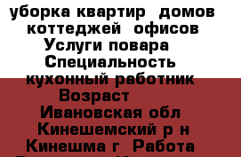 уборка квартир, домов, коттеджей, офисов. Услуги повара. › Специальность ­ кухонный работник › Возраст ­ 45 - Ивановская обл., Кинешемский р-н, Кинешма г. Работа » Резюме   . Ивановская обл.